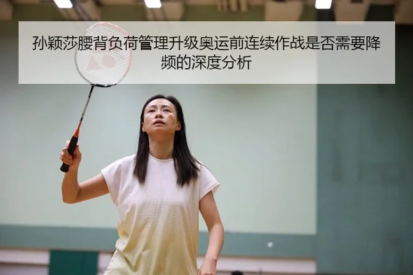 孙颖莎腰背负荷管理升级奥运前连续作战是否需要降频的深度分析