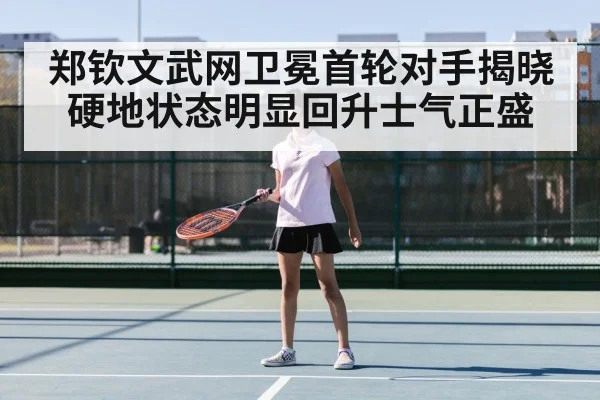 郑钦文武网卫冕首轮对手揭晓硬地状态明显回升士气正盛