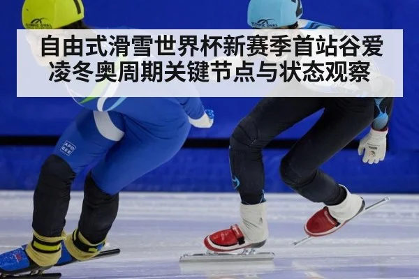 自由式滑雪世界杯新赛季首站谷爱凌冬奥周期关键节点与状态观察